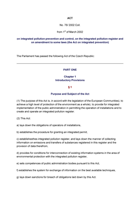 Thumbnail image for The purpose of this Act is, in accordance with the legislation of the European Communities, to achieve a high level of protection of the environment as a whole, to provide for integrated implementation of the public administration in permitting the operation of installations and to create and operate an integrated pollution register. The Act: a) lays down the obligations of operators of installations, b) establishes the procedure for granting an integrated permit, c) establishes the integrated pollution register, and lays down the manner of collecting information on emissions and transfers of substances registered in this register and the provision of data therefrom, d) provides for conditions for interconnection of existing information systems in the area of environmental protection with the integrated pollution register, e) sets competences of public administration bodies pursuant to this Act, f) establishes the system for exchange of information on the best available techniques, g) lays down sanctions for breach of obligations laid down by this Act. The main part of the Act (Part One) is divided into 7 Chapters: Introductory Provisions (I); Integrated Decision-Making (II); Integrated Pollution Register (III); Systems for Exchange of Information on the Best available techniques (IV); Execution of the Public Administration (V); Fines (VI); Transitory, Concluding and Enabling Provisions Transitory Provisions (VII).