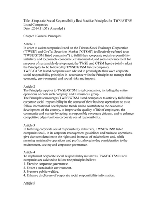 Thumbnail image for In order to assist companies listed on the Taiwan Stock Exchange Corporation ("TWSE") and GreTai Securities Market ("GTSM") (collectively referred to as "TWSE/GTSM listed companies") to fulfil their corporate social responsibility initiatives and to promote economic, environmental, and social advancement for purposes of sustainable development, the TWSE and GTSM hereby jointly adopt the Principles to be followed by TWSE/GTSM listed companies. TWSE/GTSM listed companies are advised to promulgate their own corporate social responsibility principles in accordance with the Principles to manage their economic, environmental and social risks and impact.