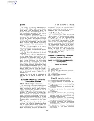 Thumbnail image for Part 75 establishes requirements for the monitoring, recordkeeping, and reporting of sulfur dioxide, nitrogen oxides, and carbon dioxide emissions, volumetric flow, and opacity data from affected units under the Acid Rain Program pursuant to sections 412 and 821 of the CAA, 42 U.S.C. 7401-7671q as amended by Public Law 101-549. In addition, this part sets forth provisions for the monitoring, recordkeeping, and reporting of NOX mass emissions with which EPA, individual States, or groups of States may require sources to comply in order to demonstrate compliance with a NOX mass emission reduction program, to the extent these provisions are adopted as requirements under such a program. The regulations include general requirements for the installation, certification, operation, and maintenance of continuous emission or opacity monitoring systems and specific requirements for the monitoring of emissions, volumetric flow, opacity, by qualifying Phase I technologies. Specifications for the installation and performance of continuous emission monitoring systems, certification tests and procedures, and quality assurance tests and procedures are included in appendices A and B.