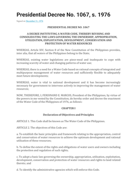 Thumbnail image for The objectives of PD 1067 are the following: to establish the basic principles and framework relating to the appropriation, control and conservation of water resources to achieve the optimum development and rational utilization of these resources; to define the extent of the rights and obligations of water users and owners including the protection and regulation of such rights; to adopt a basic law governing the ownership, appropriation, utilization, exploitation, development, conservation and protection of water resources and rights to land related thereto; and to identify the administrative agencies which will enforce this Code. The decree includes the following topics: ownership of waters; appropriation of waters; utilization of waters; control of waters; conservation and protection of waters and watersheds and related land resources; administration of waters and enforcement of the provisions of the code; penal provisions; and transitory and final provisions. It also requires owners of private land to register and secure permit from the government. The government may regulate the registered water body when there is wastage, or in times of emergency.